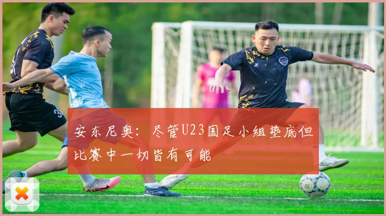 安东尼奥：尽管U23国足小组垫底但比赛中一切皆有可能