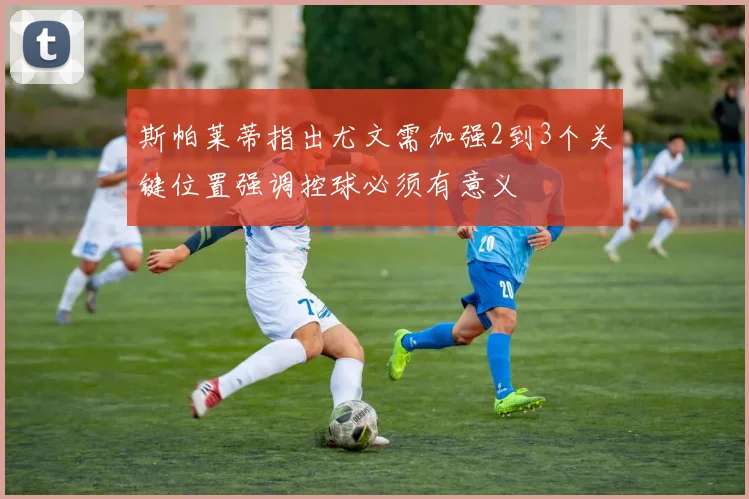 斯帕莱蒂指出尤文需加强2到3个关键位置强调控球必须有意义