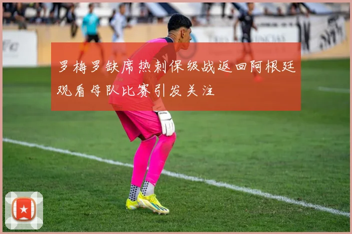 罗梅罗缺席热刺保级战返回阿根廷观看母队比赛引发关注
