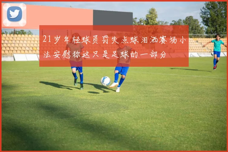 21岁年轻球员罚失点球泪洒赛场小法安慰称这只是足球的一部分