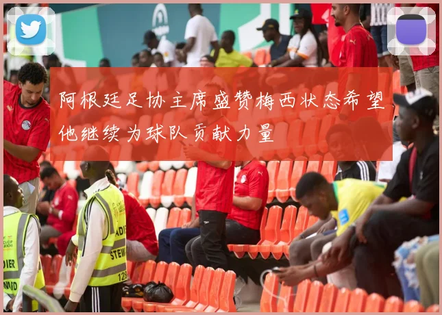 阿根廷足协主席盛赞梅西状态希望他继续为球队贡献力量