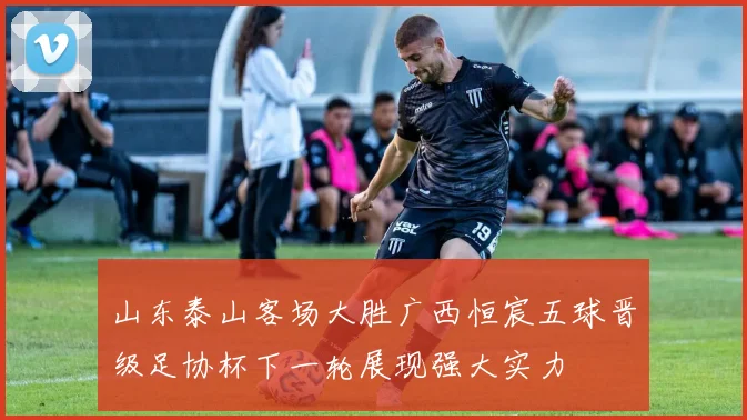 山东泰山客场大胜广西恒宸五球晋级足协杯下一轮展现强大实力
