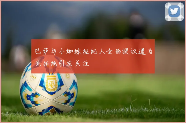 巴萨与小蜘蛛经纪人会面提议遭马竞拒绝引发关注