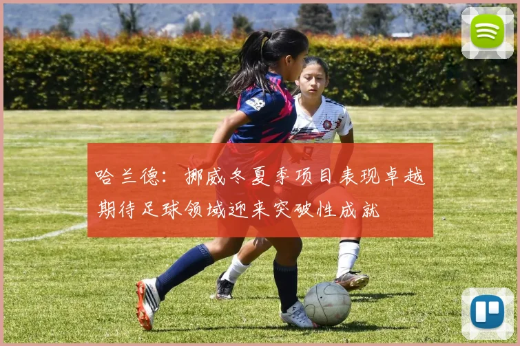 哈兰德：挪威冬夏季项目表现卓越期待足球领域迎来突破性成就