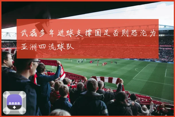 武磊多年进球支撑国足否则恐沦为亚洲四流球队