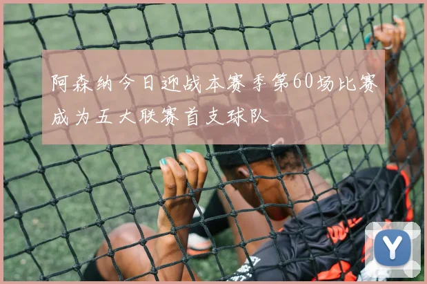 阿森纳今日迎战本赛季第60场比赛成为五大联赛首支球队
