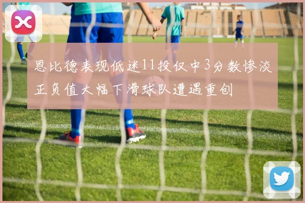 恩比德表现低迷11投仅中3分数惨淡正负值大幅下滑球队遭遇重创