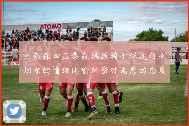 杰弗森回应泰森挑拨骑士球迷对米切尔的情绪比喻科密对老詹的态度