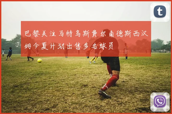 巴黎关注马特乌斯费尔南德斯西汉姆今夏计划出售多名球员