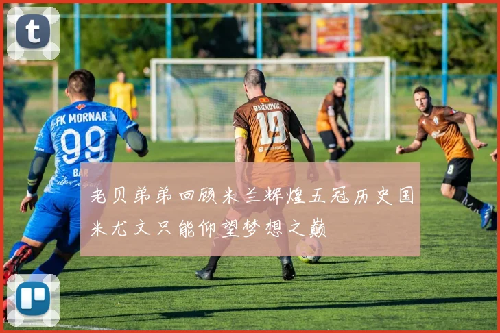 老贝弟弟回顾米兰辉煌五冠历史国米尤文只能仰望梦想之巅