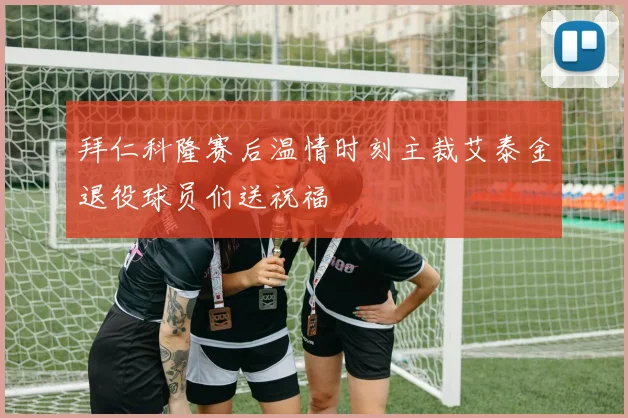拜仁科隆赛后温情时刻主裁艾泰金退役球员们送祝福