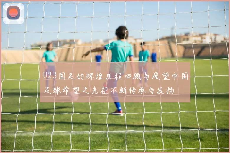 U23国足的辉煌历程回顾与展望中国足球希望之光在不断传承与发扬