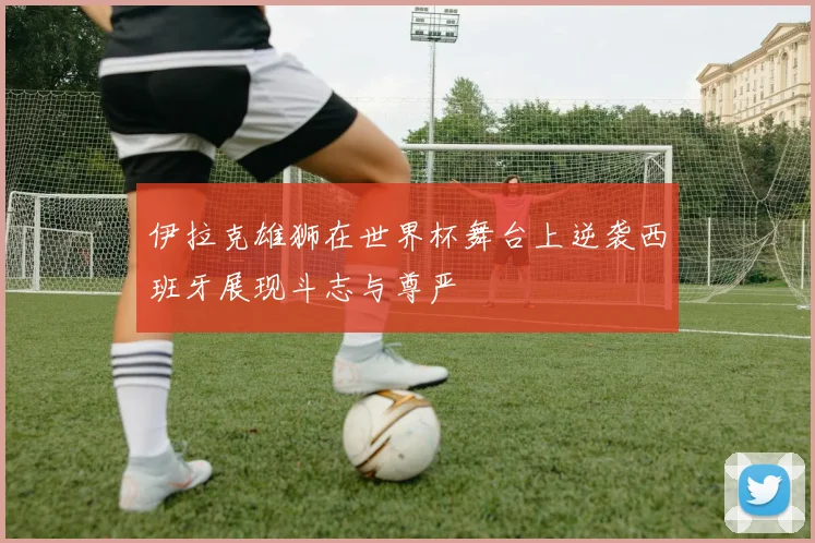 伊拉克雄狮在世界杯舞台上逆袭西班牙展现斗志与尊严