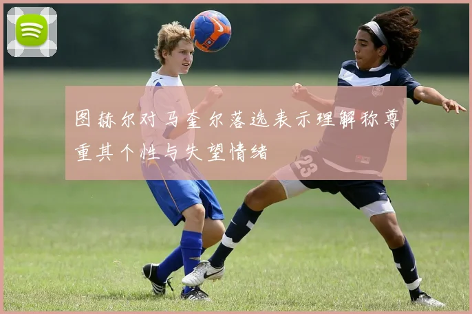 图赫尔对马奎尔落选表示理解称尊重其个性与失望情绪