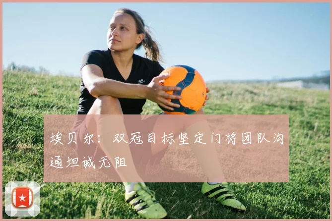 埃贝尔：双冠目标坚定门将团队沟通坦诚无阻
