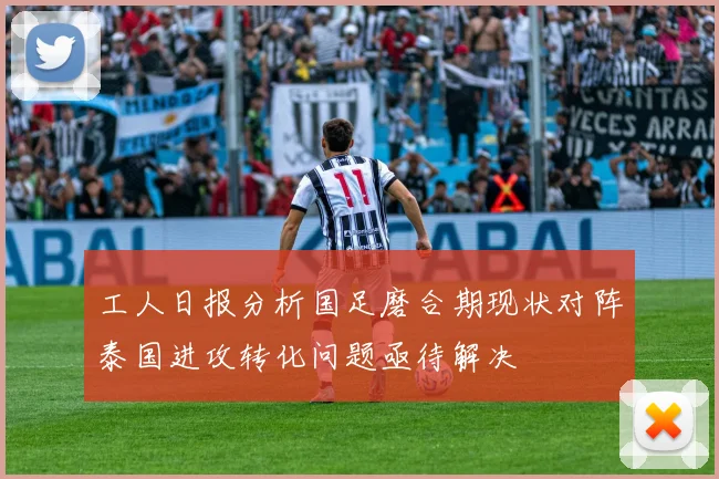 工人日报分析国足磨合期现状对阵泰国进攻转化问题亟待解决