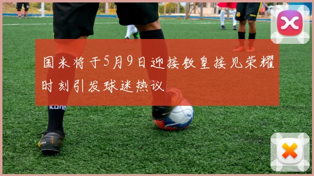 国米将于5月9日迎接教皇接见荣耀时刻引发球迷热议