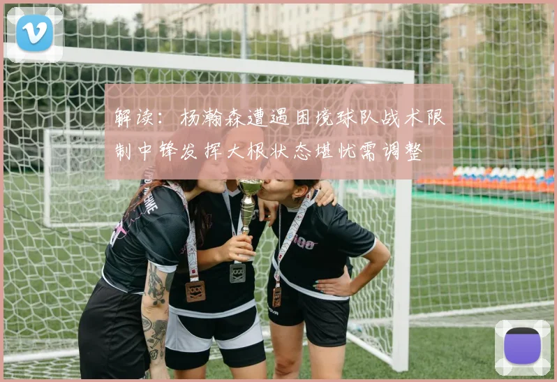 解读：杨瀚森遭遇困境球队战术限制中锋发挥大根状态堪忧需调整