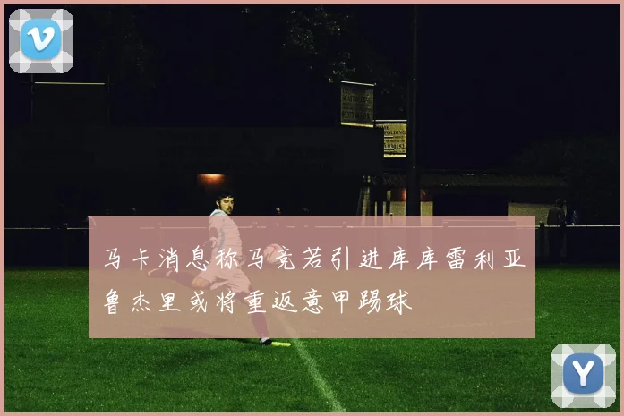 马卡消息称马竞若引进库库雷利亚鲁杰里或将重返意甲踢球