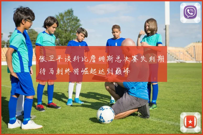 张卫平谈科比詹姆斯总决赛失利期待马刺终将崛起达到巅峰