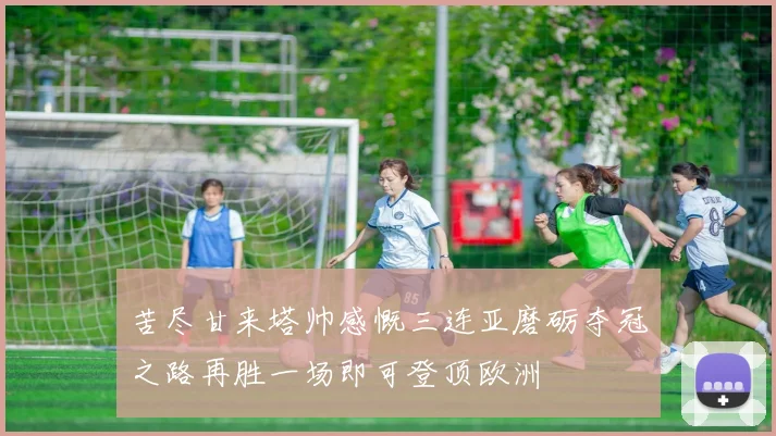 苦尽甘来塔帅感慨三连亚磨砺夺冠之路再胜一场即可登顶欧洲