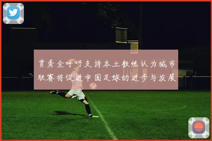 贾秀全呼吁支持本土教练认为城市联赛将促进中国足球的进步与发展